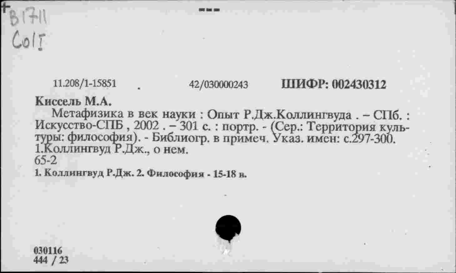 ﻿•’ I и
Со1 г
11.208/1-15851	.	42/030000243 ШИФР: 002430312
Киссель М.А.
Метафизика в век науки : Опыт Р.Дж.Коллингвуда . - СПб. : Искусство-СПБ , 2002 . - 301 с. : портр. - (Сер.: Территория культуры: философия). - Библиогр. в примеч. Указ, имен: с.297-300. 1.Коллингвуд Р.Дж.. о нем.
65-2
1. Коллингвуд Р.Дж. 2. Философия -15-18 в.
030116
444 / 23